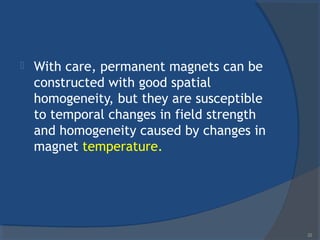  With care, permanent magnets can be
constructed with good spatial
homogeneity, but they are susceptible
to temporal changes in field strength
and homogeneity caused by changes in
magnet temperature.
22
 