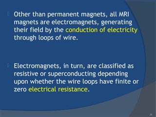  Other than permanent magnets, all MRI
magnets are electromagnets, generating
their field by the conduction of electricity
through loops of wire.
 Electromagnets, in turn, are classified as
resistive or superconducting depending
upon whether the wire loops have finite or
zero electrical resistance.
26
 