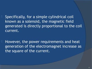  Specifically, for a simple cylindrical coil
known as a solenoid, the magnetic field
generated is directly proportional to the coil
current.
 However, the power requirements and heat
generation of the electromagnet increase as
the square of the current.
28
 
