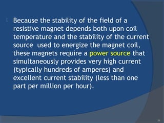  Because the stability of the field of a
resistive magnet depends both upon coil
temperature and the stability of the current
source used to energize the magnet coil,
these magnets require a power source that
simultaneously provides very high current
(typically hundreds of amperes) and
excellent current stability (less than one
part per million per hour).
29
 