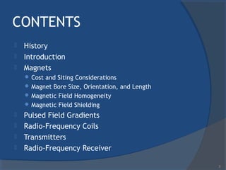 CONTENTS
 History
 Introduction
 Magnets
 Cost and Siting Considerations
 Magnet Bore Size, Orientation, and Length
 Magnetic Field Homogeneity
 Magnetic Field Shielding
 Pulsed Field Gradients
 Radio-Frequency Coils
 Transmitters
 Radio-Frequency Receiver
3
 