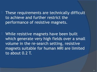 These requirements are technically difficult
to achieve and further restrict the
performance of resistive magnets.
 While resistive magnets have been built
which generate very high fields over a small
volume in the re-search setting, resistive
magnets suitable for human MRI are limited
to about 0.2 T.
30
 