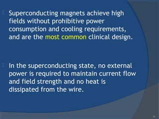  Superconducting magnets achieve high
fields without prohibitive power
consumption and cooling requirements,
and are the most common clinical design.
 In the superconducting state, no external
power is required to maintain current flow
and field strength and no heat is
dissipated from the wire.
33
 