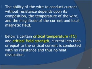  The ability of the wire to conduct current
without resistance depends upon its
composition, the temperature of the wire,
and the magnitude of the current and local
magnetic field.
 Below a certain critical temperature (TC)
and critical field strength, current less than
or equal to the critical current is conducted
with no resistance and thus no heat
dissipation.
34
 