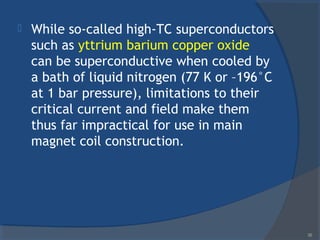  While so-called high-TC superconductors
such as yttrium barium copper oxide
can be superconductive when cooled by
a bath of liquid nitrogen (77 K or –196°C
at 1 bar pressure), limitations to their
critical current and field make them
thus far impractical for use in main
magnet coil construction.
36
 