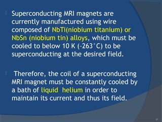  Superconducting MRI magnets are
currently manufactured using wire
composed of NbTi(niobium titanium) or
NbSn (niobium tin) alloys, which must be
cooled to below 10 K (–263°C) to be
superconducting at the desired field.
 Therefore, the coil of a superconducting
MRI magnet must be constantly cooled by
a bath of liquid helium in order to
maintain its current and thus its field.
37
 
