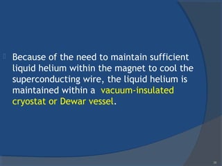  Because of the need to maintain sufficient
liquid helium within the magnet to cool the
superconducting wire, the liquid helium is
maintained within a vacuum-insulated
cryostat or Dewar vessel.
38
 