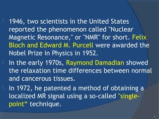  1946, two scientists in the United States
reported the phenomenon called "Nuclear
Magnetic Resonance," or "NMR" for short. Felix
Bloch and Edward M. Purcell were awarded the
Nobel Prize in Physics in 1952.
 In the early 1970s, Raymond Damadian showed
the relaxation time differences between normal
and cancerous tissues.
 In 1972, he patented a method of obtaining a
localized MR signal using a so-called "single-
point“ technique.
4
 