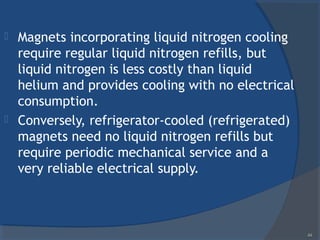  Magnets incorporating liquid nitrogen cooling
require regular liquid nitrogen refills, but
liquid nitrogen is less costly than liquid
helium and provides cooling with no electrical
consumption.
 Conversely, refrigerator-cooled (refrigerated)
magnets need no liquid nitrogen refills but
require periodic mechanical service and a
very reliable electrical supply.
44
 