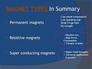 MAGNET TYPES In Summary
 Permanent magnets
 Resistive magnets
 Super conducting magnets
+
- Obsolete now
- High Power
Consumption
+ Cheaper to make
+ Higher Field Strengths
+ Advanced Applications
- Expensive
Low power consumption
Low operating cost
Small fringefield
No cryogen
 
