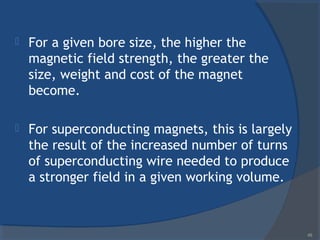  For a given bore size, the higher the
magnetic field strength, the greater the
size, weight and cost of the magnet
become.
 For superconducting magnets, this is largely
the result of the increased number of turns
of superconducting wire needed to produce
a stronger field in a given working volume.
49
 
