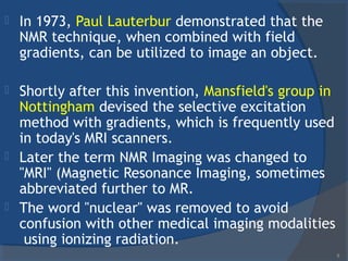  In 1973, Paul Lauterbur demonstrated that the
NMR technique, when combined with field
gradients, can be utilized to image an object.
 Shortly after this invention, Mansfield's group in
Nottingham devised the selective excitation
method with gradients, which is frequently used
in today's MRI scanners.
 Later the term NMR Imaging was changed to
"MRI" (Magnetic Resonance Imaging, sometimes
abbreviated further to MR.
 The word "nuclear" was removed to avoid
confusion with other medical imaging modalities
using ionizing radiation.
5
 