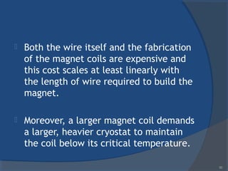  Both the wire itself and the fabrication
of the magnet coils are expensive and
this cost scales at least linearly with
the length of wire required to build the
magnet.
 Moreover, a larger magnet coil demands
a larger, heavier cryostat to maintain
the coil below its critical temperature.
50
 