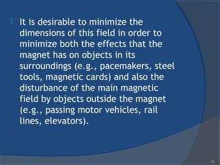  It is desirable to minimize the
dimensions of this field in order to
minimize both the effects that the
magnet has on objects in its
surroundings (e.g., pacemakers, steel
tools, magnetic cards) and also the
disturbance of the main magnetic
field by objects outside the magnet
(e.g., passing motor vehicles, rail
lines, elevators).
52
 