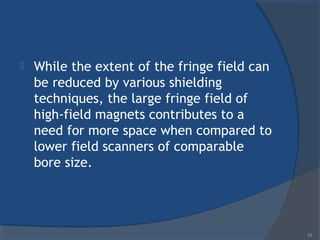  While the extent of the fringe field can
be reduced by various shielding
techniques, the large fringe field of
high-field magnets contributes to a
need for more space when compared to
lower field scanners of comparable
bore size.
53
 