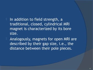  In addition to field strength, a
traditional, closed, cylindrical MRI
magnet is characterized by its bore
size.
 Analogously, magnets for open MRI are
described by their gap size, i.e., the
distance between their pole pieces.
55
 