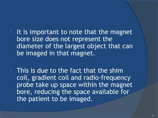  It is important to note that the magnet
bore size does not represent the
diameter of the largest object that can
be imaged in that magnet.
 This is due to the fact that the shim
coil, gradient coil and radio-frequency
probe take up space within the magnet
bore, reducing the space available for
the patient to be imaged.
59
 