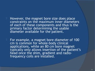  However, the magnet bore size does place
constraints on the maximum inner diameters
of each of these components and thus is the
primary factor determining the usable
diameter available for the patient.
 For example, a magnet bore diameter of 100
cm is common for whole-body clinical
applications, while an 80 cm bore magnet
typically only allows insertion of the patient’s
head once the shim, gradient and radio-
frequency coils are installed.
60
 