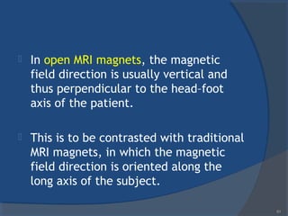  In open MRI magnets, the magnetic
field direction is usually vertical and
thus perpendicular to the head–foot
axis of the patient.
 This is to be contrasted with traditional
MRI magnets, in which the magnetic
field direction is oriented along the
long axis of the subject.
61
 