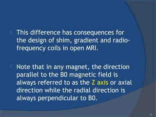  This difference has consequences for
the design of shim, gradient and radio-
frequency coils in open MRI.
 Note that in any magnet, the direction
parallel to the B0 magnetic field is
always referred to as the Z axis or axial
direction while the radial direction is
always perpendicular to B0.
62
 