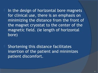  In the design of horizontal bore magnets
for clinical use, there is an emphasis on
minimizing the distance from the front of
the magnet cryostat to the center of the
magnetic field. (ie length of horizontal
bore)
 Shortening this distance facilitates
insertion of the patient and minimizes
patient discomfort.
63
 