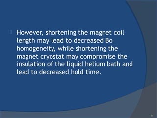  However, shortening the magnet coil
length may lead to decreased Bo
homogeneity, while shortening the
magnet cryostat may compromise the
insulation of the liquid helium bath and
lead to decreased hold time.
64
 