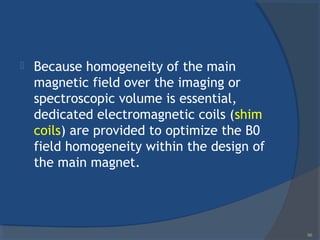  Because homogeneity of the main
magnetic field over the imaging or
spectroscopic volume is essential,
dedicated electromagnetic coils (shim
coils) are provided to optimize the B0
field homogeneity within the design of
the main magnet.
66
 