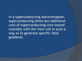  In a superconducting electromagnet,
superconducting shims are additional
coils of superconducting wire wound
coaxially with the main coil in such a
way as to generate specific field
gradients
68
 