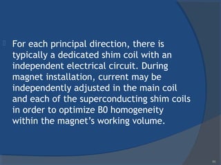  For each principal direction, there is
typically a dedicated shim coil with an
independent electrical circuit. During
magnet installation, current may be
independently adjusted in the main coil
and each of the superconducting shim coils
in order to optimize B0 homogeneity
within the magnet’s working volume.
69
 