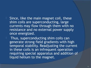  Since, like the main magnet coil, these
shim coils are superconducting, large
currents may flow through them with no
resistance and no external power supply
once energized.
 Thus, superconducting shim coils can
generate strong field gradients with high
temporal stability. Readjusting the current
in these coils is an infrequent operation
requiring special apparatus and addition of
liquid helium to the magnet.
70
 