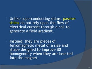  Unlike superconducting shims, passive
shims do not rely upon the flow of
electrical current through a coil to
generate a field gradient.
 Instead, they are pieces of
ferromagnetic metal of a size and
shape designed to improve B0
homogeneity when they are inserted
into the magnet.
71
 