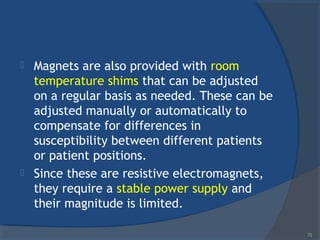  Magnets are also provided with room
temperature shims that can be adjusted
on a regular basis as needed. These can be
adjusted manually or automatically to
compensate for differences in
susceptibility between different patients
or patient positions.
 Since these are resistive electromagnets,
they require a stable power supply and
their magnitude is limited.
72
 