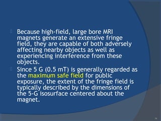  Because high-field, large bore MRI
magnets generate an extensive fringe
field, they are capable of both adversely
affecting nearby objects as well as
experiencing interference from these
objects.
 Since 5 G (0.5 mT) is generally regarded as
the maximum safe field for public
exposure, the extent of the fringe field is
typically described by the dimensions of
the 5-G isosurface centered about the
magnet.
74
 