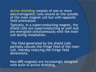  Active shielding consists of one or more
electromagnetic coils wound on the outside
of the main magnet coil but with opposite
field orientation.
 Typically, in a superconducting magnet, the
shield coils are superconducting as well and
are energized simultaneously with the main
coil during installation.
 The field generated by the shield coils
partially cancels the fringe field of the main
coil, thereby reducing the fringe field
dimensions.
 New MRI magnets are increasingly designed
with built-in active shielding.
78
 