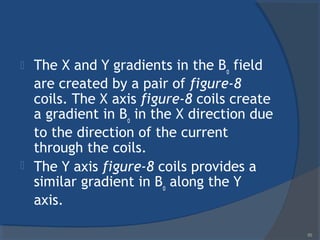  The X and Y gradients in the Bo
field
are created by a pair of figure-8
coils. The X axis figure-8 coils create
a gradient in Bo
in the X direction due
to the direction of the current
through the coils.
 The Y axis figure-8 coils provides a
similar gradient in Bo
along the Y
axis.
85
 