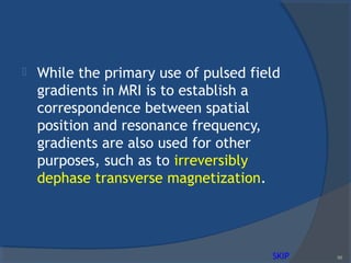  While the primary use of pulsed field
gradients in MRI is to establish a
correspondence between spatial
position and resonance frequency,
gradients are also used for other
purposes, such as to irreversibly
dephase transverse magnetization.
88SKIP
 