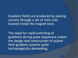  Gradient fields are produced by passing
current through a set of wire coils
located inside the magnet bore.
 The need for rapid switching of
gradients during pulse sequences makes
the design and construction of pulsed
field gradient systems quite
technologically demanding.
89SKIP
 