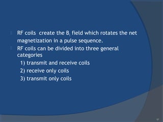  RF coils create the B1
field which rotates the net
magnetization in a pulse sequence.
 RF coils can be divided into three general
categories
1) transmit and receive coils
2) receive only coils
3) transmit only coils
97
 
