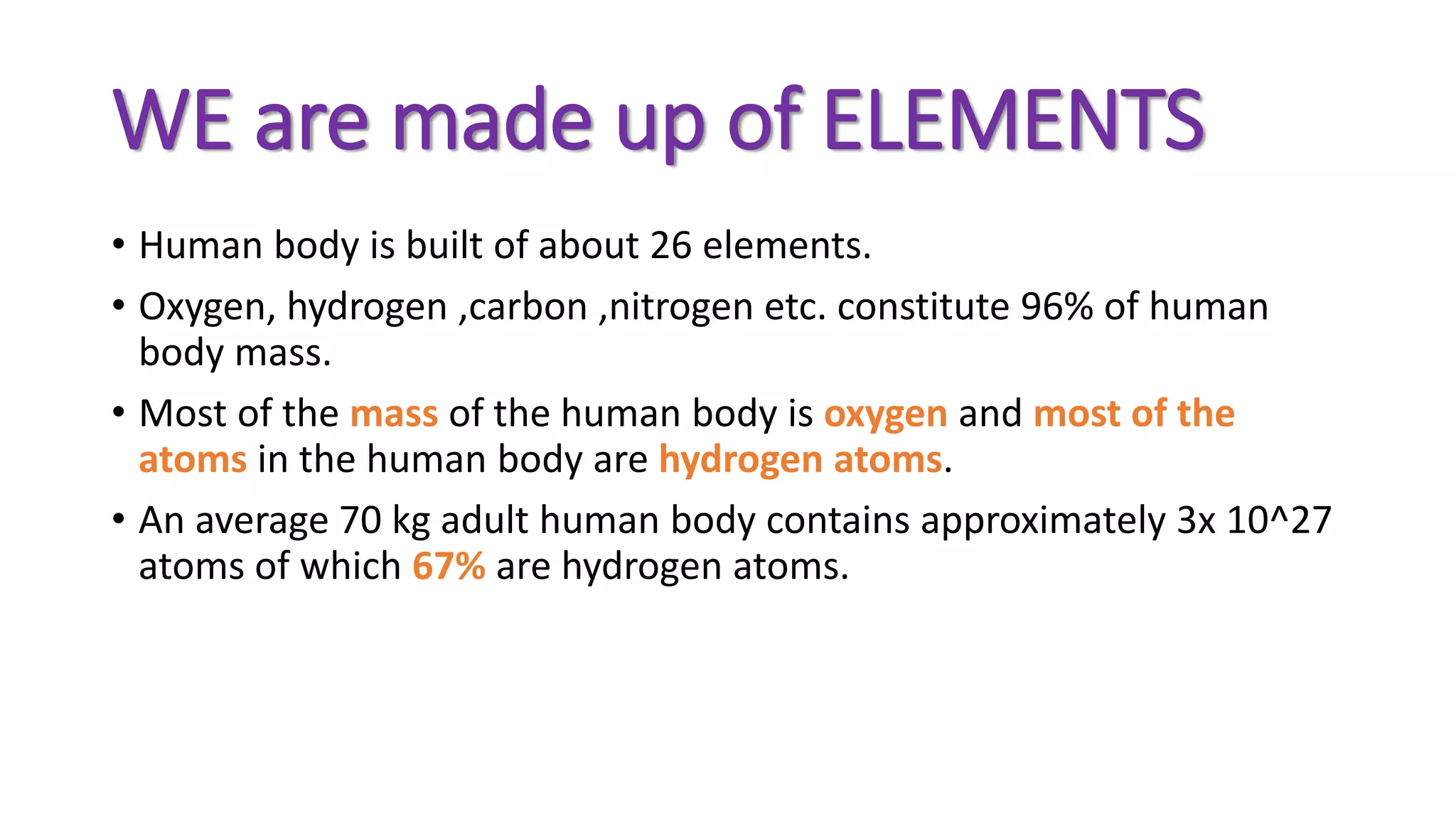 WE are made up of ELEMENTS
• Human body is built of about 26 elements.
• Oxygen, hydrogen ,carbon ,nitrogen etc. constitute 96% of human
body mass.
• Most of the mass of the human body is oxygen and most of the
atoms in the human body are hydrogen atoms.
• An average 70 kg adult human body contains approximately 3x 10^27
atoms of which 67% are hydrogen atoms.
 