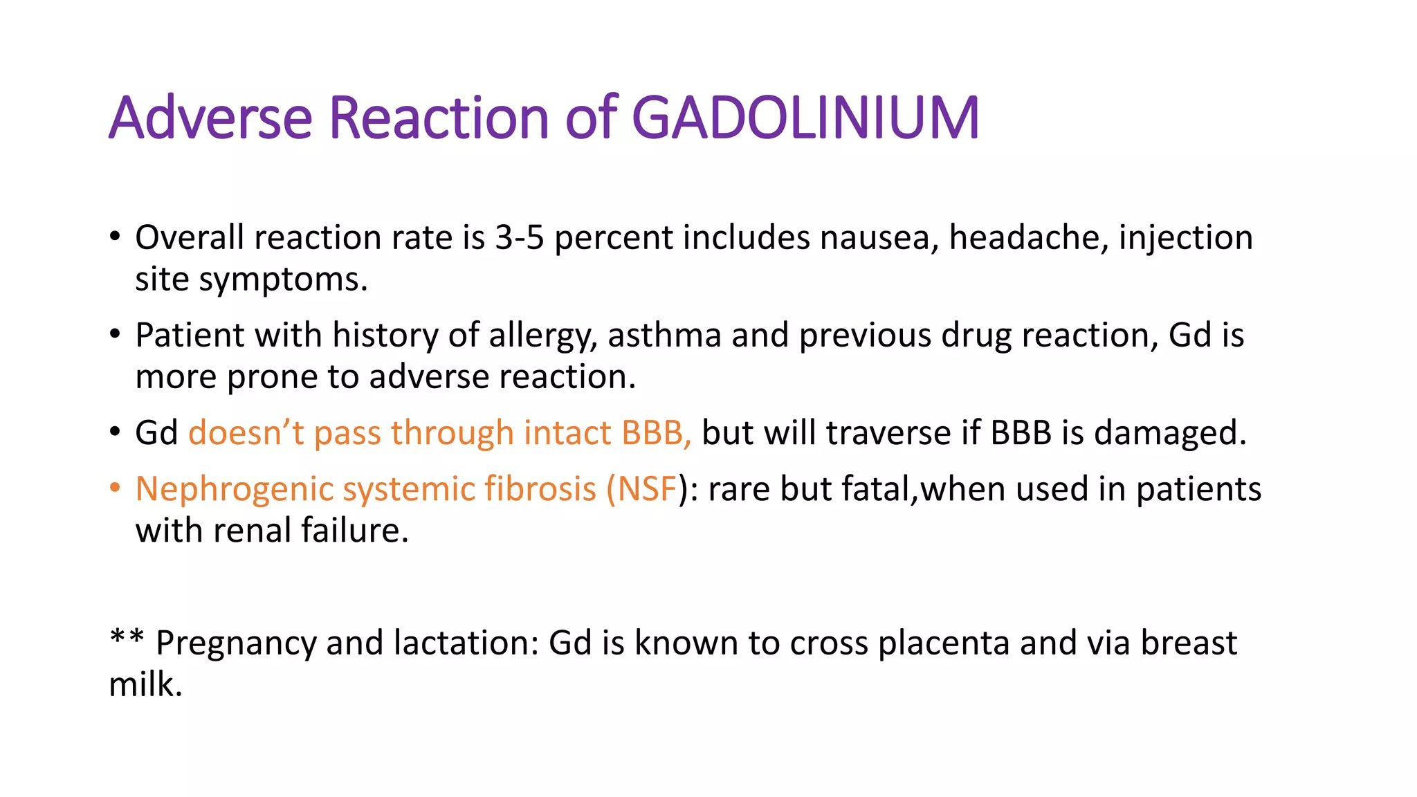 Adverse Reaction of GADOLINIUM
• Overall reaction rate is 3-5 percent includes nausea, headache, injection
site symptoms.
• Patient with history of allergy, asthma and previous drug reaction, Gd is
more prone to adverse reaction.
• Gd doesn’t pass through intact BBB, but will traverse if BBB is damaged.
• Nephrogenic systemic fibrosis (NSF): rare but fatal,when used in patients
with renal failure.
** Pregnancy and lactation: Gd is known to cross placenta and via breast
milk.
 