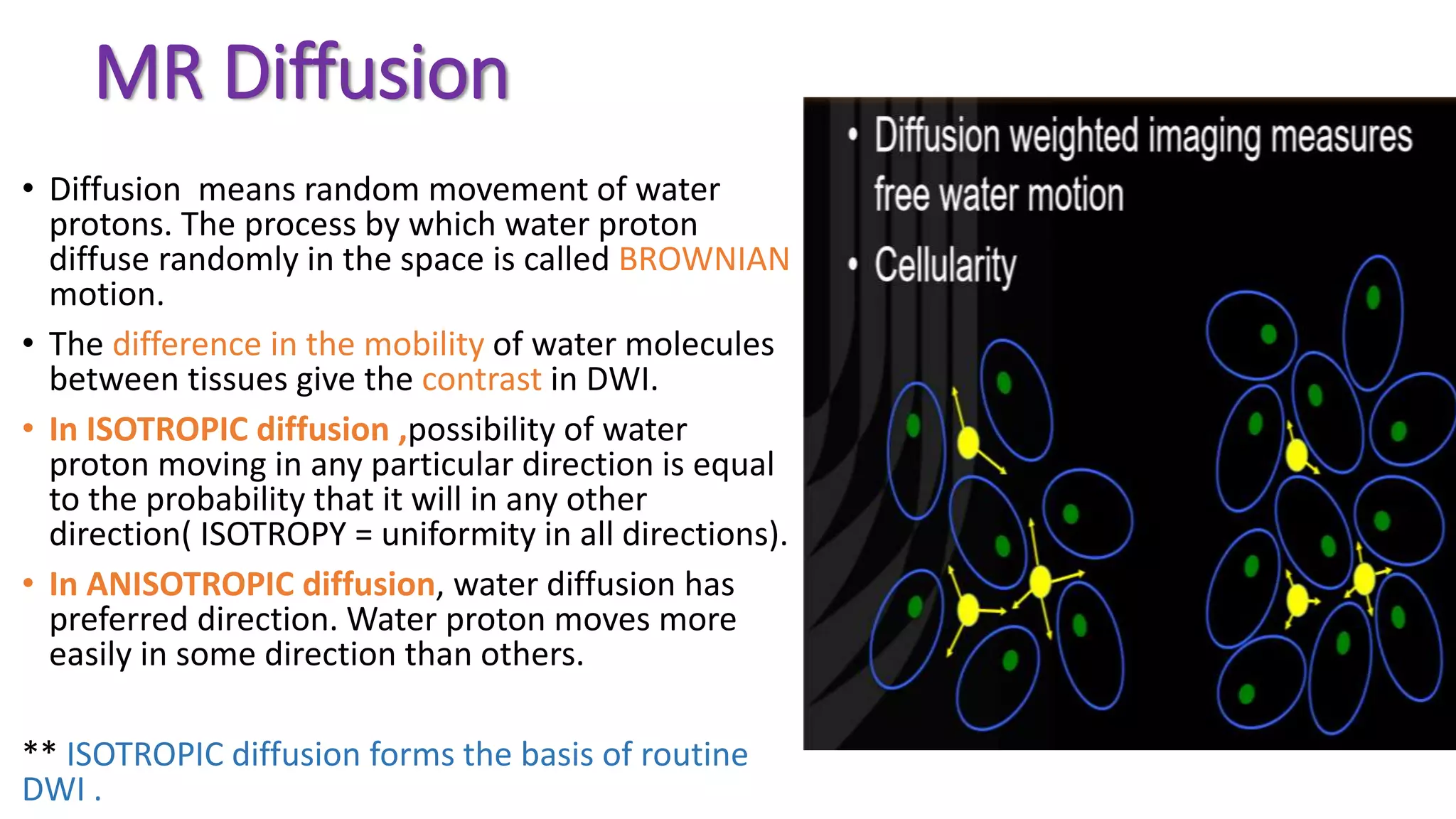 MR Diffusion
• Diffusion means random movement of water
protons. The process by which water proton
diffuse randomly in the space is called BROWNIAN
motion.
• The difference in the mobility of water molecules
between tissues give the contrast in DWI.
• In ISOTROPIC diffusion ,possibility of water
proton moving in any particular direction is equal
to the probability that it will in any other
direction( ISOTROPY = uniformity in all directions).
• In ANISOTROPIC diffusion, water diffusion has
preferred direction. Water proton moves more
easily in some direction than others.
** ISOTROPIC diffusion forms the basis of routine
DWI .
 