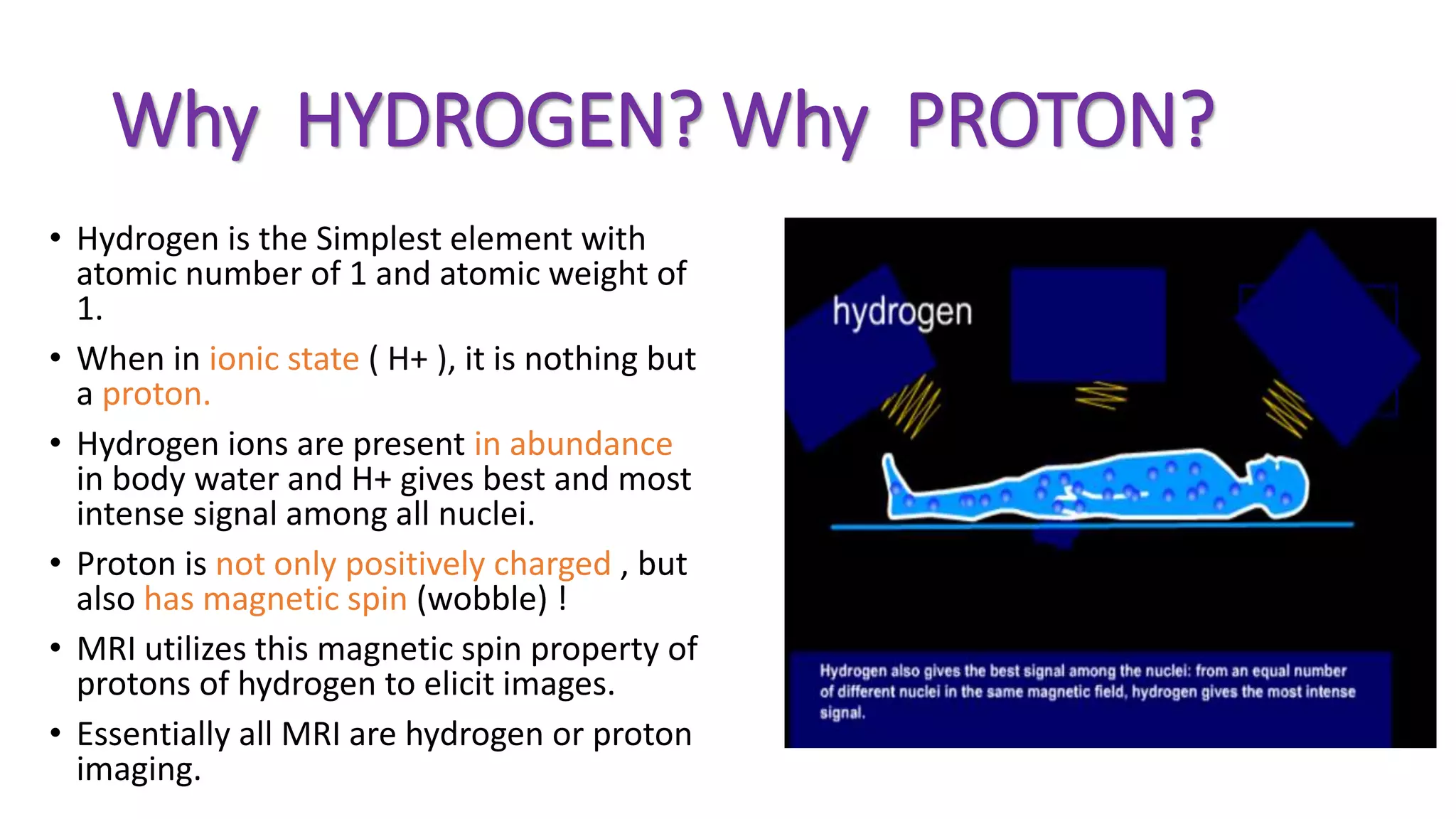 Why HYDROGEN? Why PROTON?
• Hydrogen is the Simplest element with
atomic number of 1 and atomic weight of
1.
• When in ionic state ( H+ ), it is nothing but
a proton.
• Hydrogen ions are present in abundance
in body water and H+ gives best and most
intense signal among all nuclei.
• Proton is not only positively charged , but
also has magnetic spin (wobble) !
• MRI utilizes this magnetic spin property of
protons of hydrogen to elicit images.
• Essentially all MRI are hydrogen or proton
imaging.
 