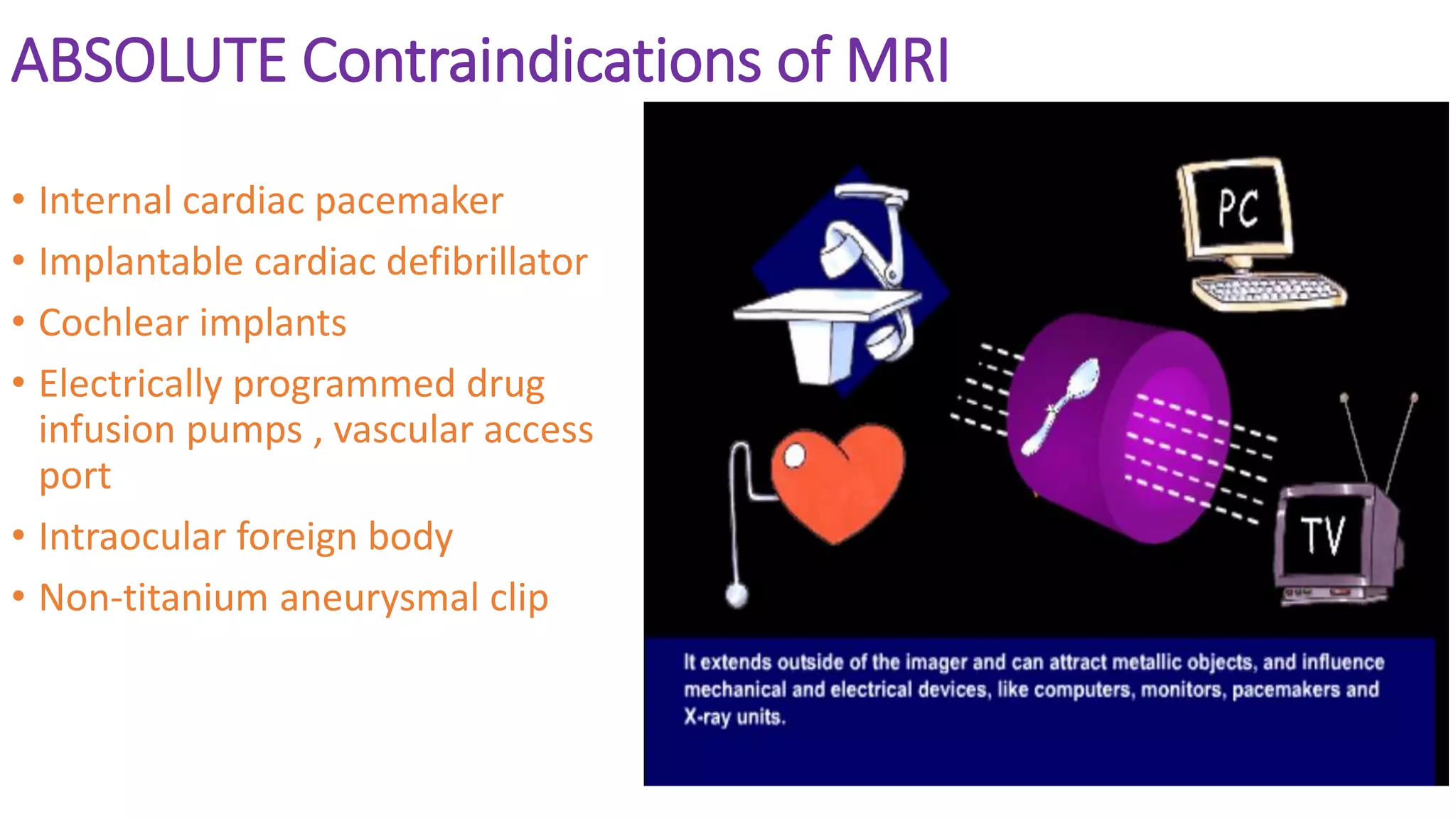 ABSOLUTE Contraindications of MRI
• Internal cardiac pacemaker
• Implantable cardiac defibrillator
• Cochlear implants
• Electrically programmed drug
infusion pumps , vascular access
port
• Intraocular foreign body
• Non-titanium aneurysmal clip
 