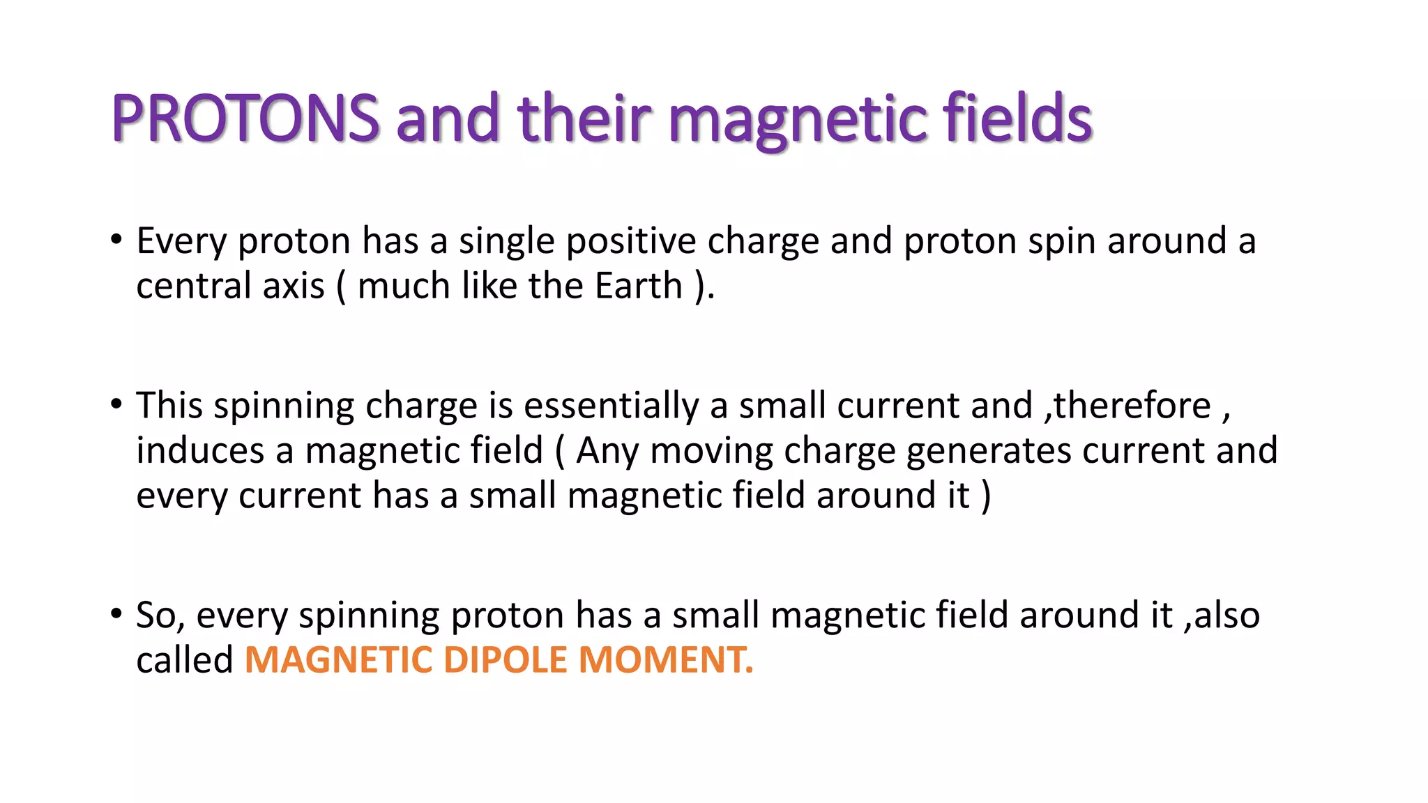 PROTONS and their magnetic fields
• Every proton has a single positive charge and proton spin around a
central axis ( much like the Earth ).
• This spinning charge is essentially a small current and ,therefore ,
induces a magnetic field ( Any moving charge generates current and
every current has a small magnetic field around it )
• So, every spinning proton has a small magnetic field around it ,also
called MAGNETIC DIPOLE MOMENT.
 