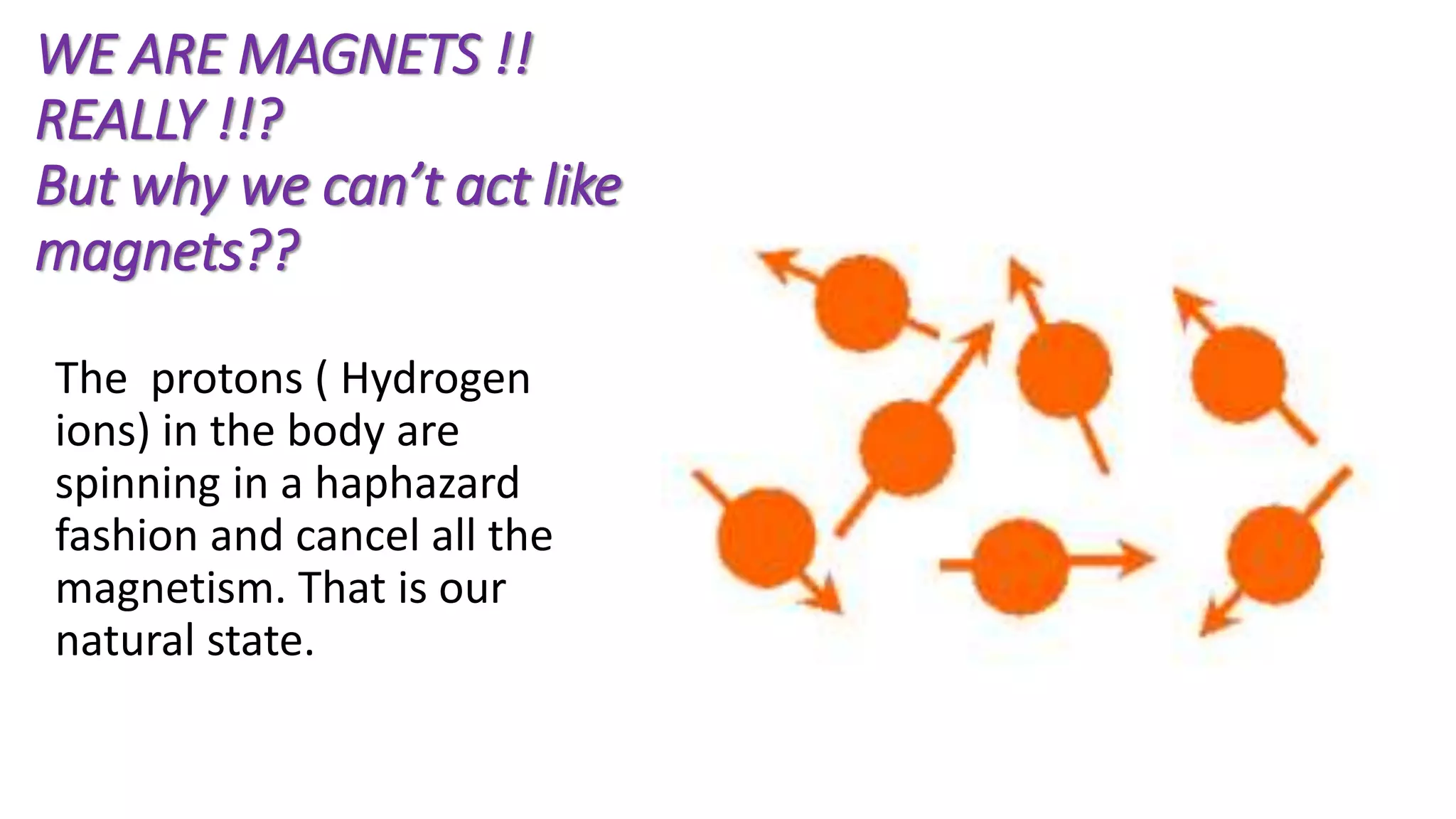 WE ARE MAGNETS !!
REALLY !!?
But why we can’t act like
magnets??
The protons ( Hydrogen
ions) in the body are
spinning in a haphazard
fashion and cancel all the
magnetism. That is our
natural state.
 