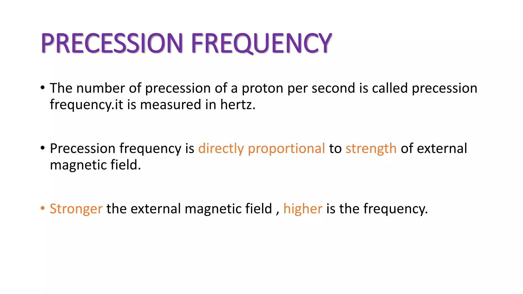 PRECESSION FREQUENCY
• The number of precession of a proton per second is called precession
frequency.it is measured in hertz.
• Precession frequency is directly proportional to strength of external
magnetic field.
• Stronger the external magnetic field , higher is the frequency.
 