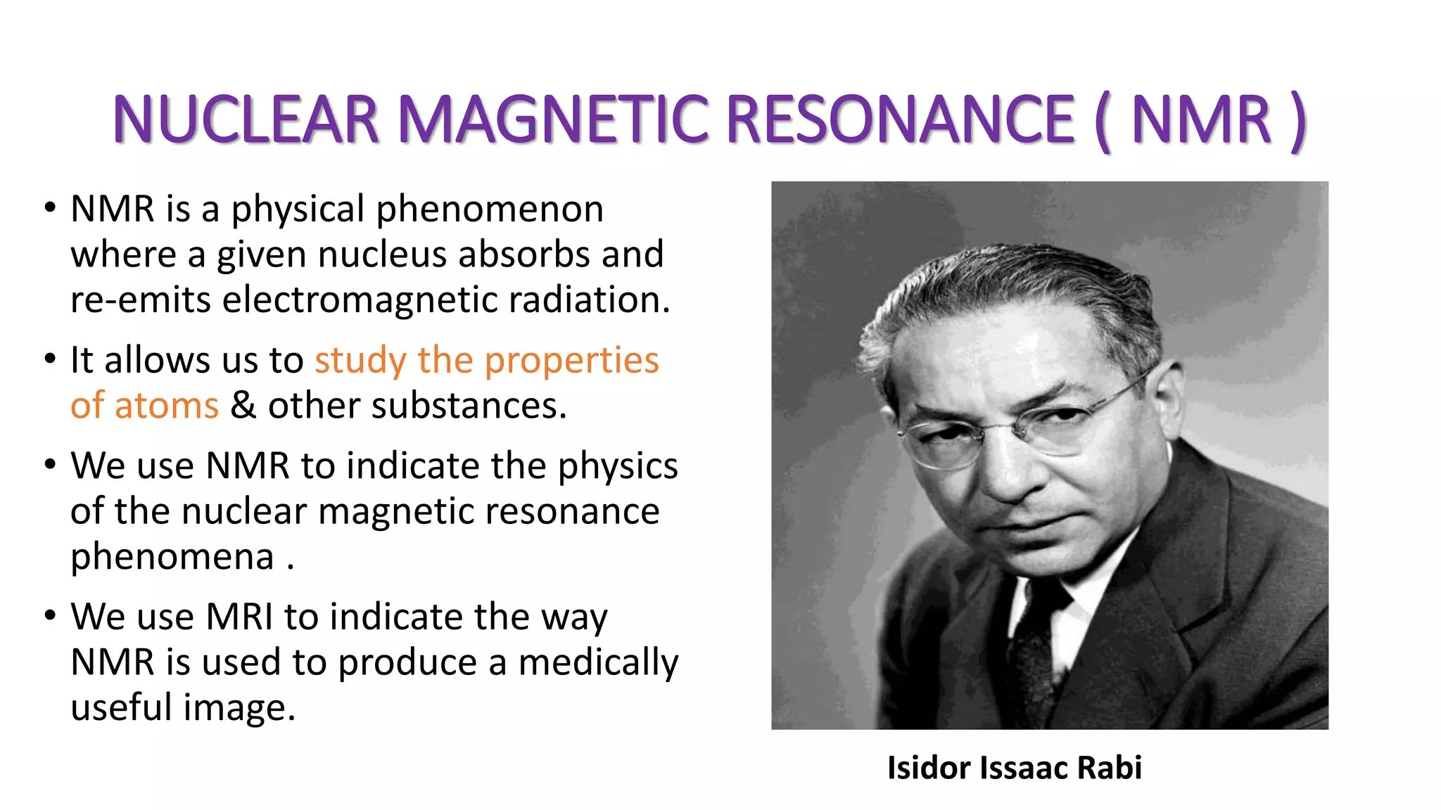 NUCLEAR MAGNETIC RESONANCE ( NMR )
• NMR is a physical phenomenon
where a given nucleus absorbs and
re-emits electromagnetic radiation.
• It allows us to study the properties
of atoms & other substances.
• We use NMR to indicate the physics
of the nuclear magnetic resonance
phenomena .
• We use MRI to indicate the way
NMR is used to produce a medically
useful image.
Isidor Issaac Rabi
 