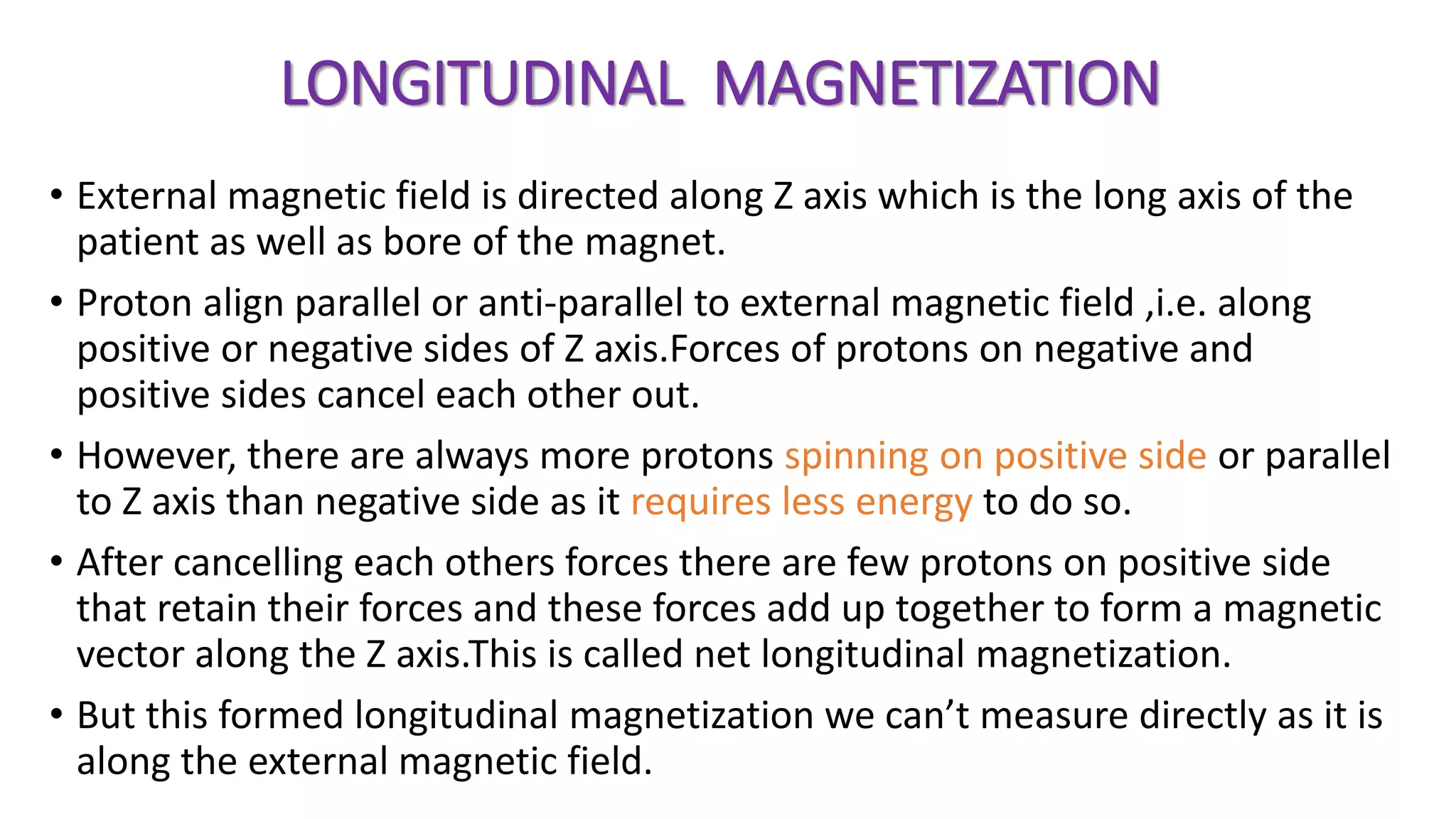 LONGITUDINAL MAGNETIZATION
• External magnetic field is directed along Z axis which is the long axis of the
patient as well as bore of the magnet.
• Proton align parallel or anti-parallel to external magnetic field ,i.e. along
positive or negative sides of Z axis.Forces of protons on negative and
positive sides cancel each other out.
• However, there are always more protons spinning on positive side or parallel
to Z axis than negative side as it requires less energy to do so.
• After cancelling each others forces there are few protons on positive side
that retain their forces and these forces add up together to form a magnetic
vector along the Z axis.This is called net longitudinal magnetization.
• But this formed longitudinal magnetization we can’t measure directly as it is
along the external magnetic field.
 