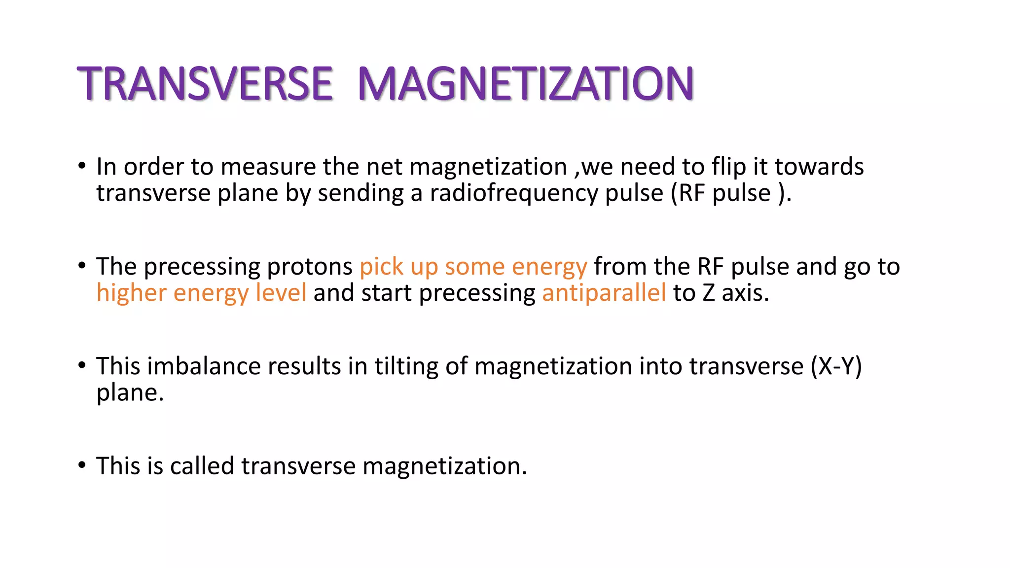 TRANSVERSE MAGNETIZATION
• In order to measure the net magnetization ,we need to flip it towards
transverse plane by sending a radiofrequency pulse (RF pulse ).
• The precessing protons pick up some energy from the RF pulse and go to
higher energy level and start precessing antiparallel to Z axis.
• This imbalance results in tilting of magnetization into transverse (X-Y)
plane.
• This is called transverse magnetization.
 