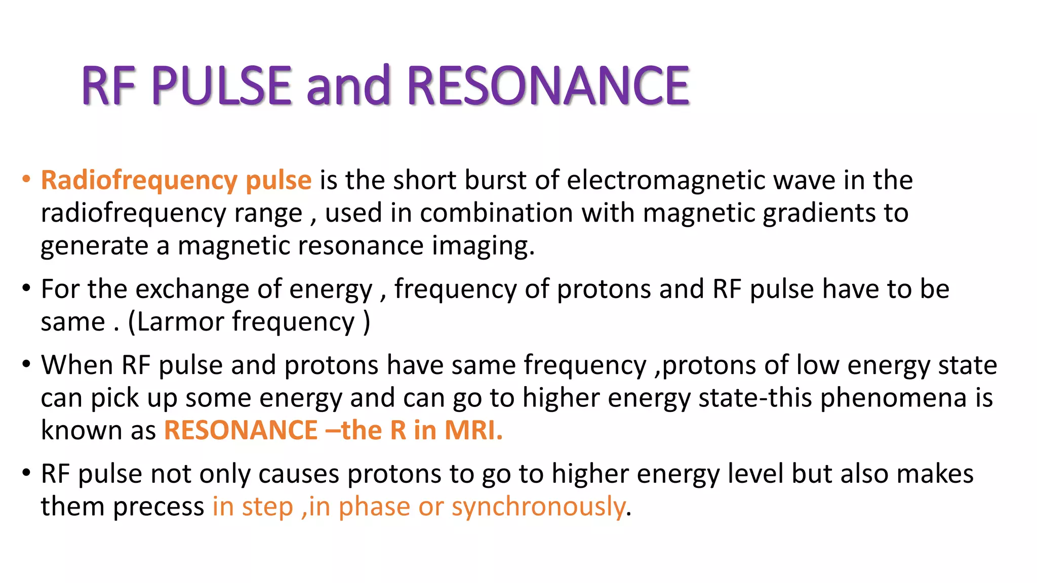 RF PULSE and RESONANCE
• Radiofrequency pulse is the short burst of electromagnetic wave in the
radiofrequency range , used in combination with magnetic gradients to
generate a magnetic resonance imaging.
• For the exchange of energy , frequency of protons and RF pulse have to be
same . (Larmor frequency )
• When RF pulse and protons have same frequency ,protons of low energy state
can pick up some energy and can go to higher energy state-this phenomena is
known as RESONANCE –the R in MRI.
• RF pulse not only causes protons to go to higher energy level but also makes
them precess in step ,in phase or synchronously.
 